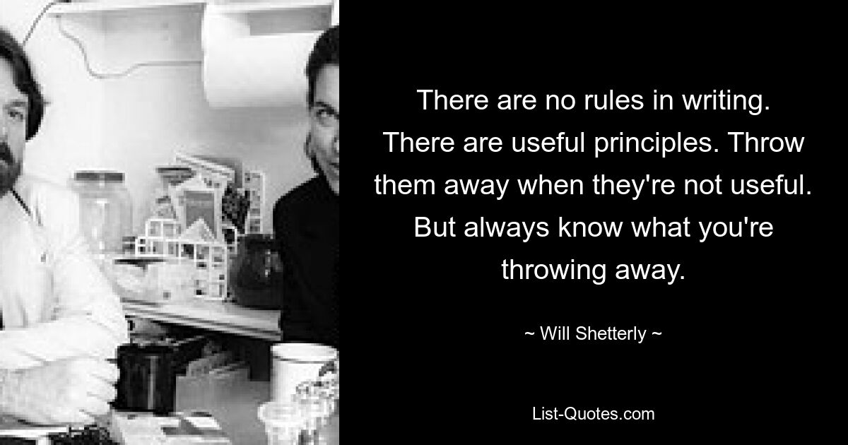 There are no rules in writing. There are useful principles. Throw them away when they're not useful. But always know what you're throwing away. — © Will Shetterly