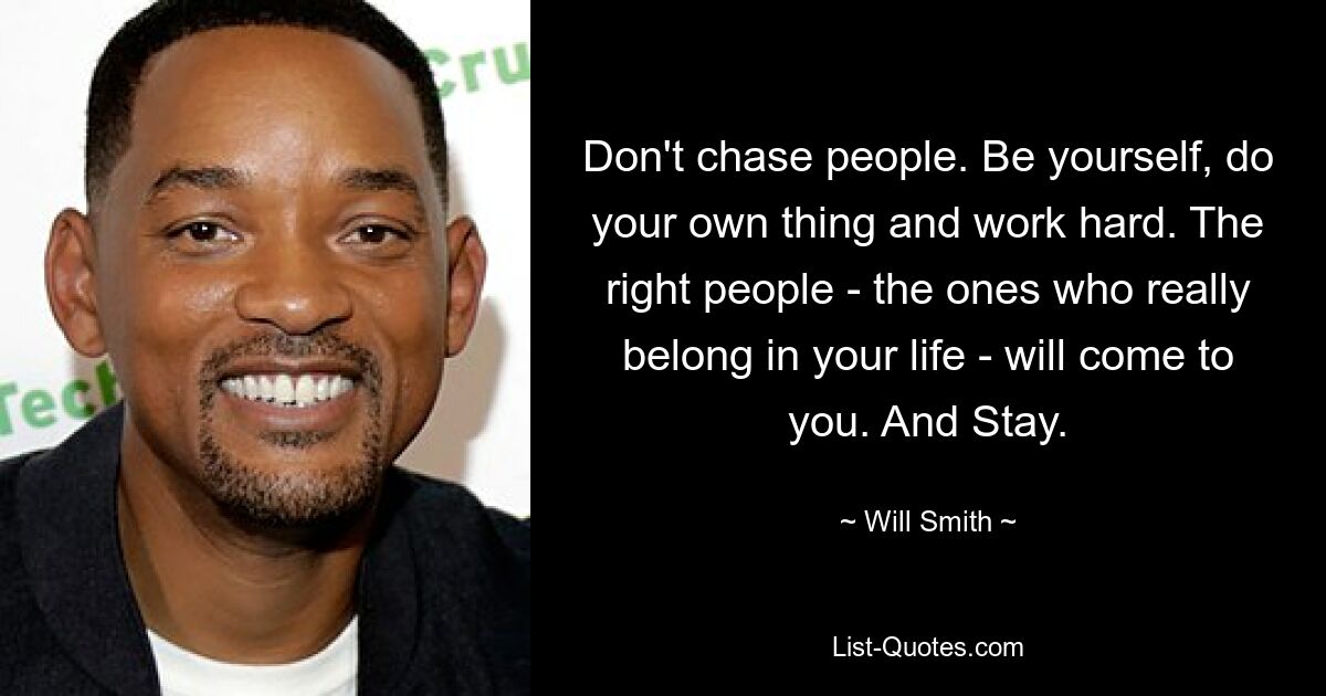 Don't chase people. Be yourself, do your own thing and work hard. The right people - the ones who really belong in your life - will come to you. And Stay. — © Will Smith