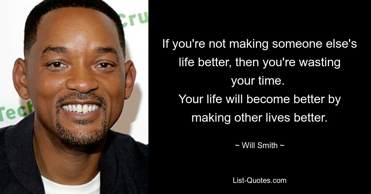 If you're not making someone else's life better, then you're wasting your time. 
Your life will become better by making other lives better. — © Will Smith