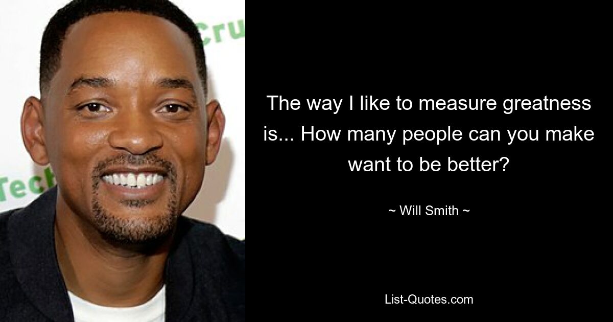 The way I like to measure greatness is... How many people can you make want to be better? — © Will Smith