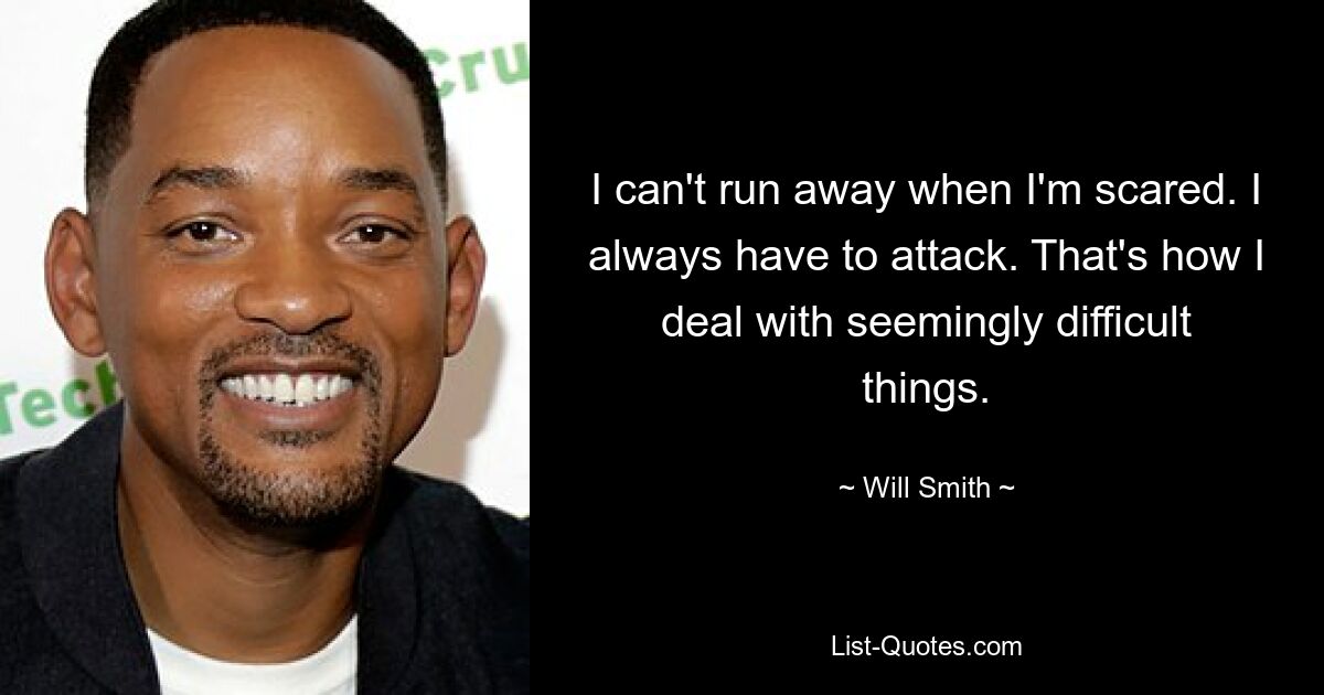 I can't run away when I'm scared. I always have to attack. That's how I deal with seemingly difficult things. — © Will Smith