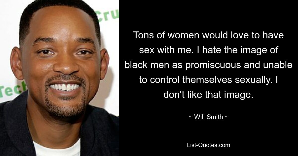 Tons of women would love to have sex with me. I hate the image of black men as promiscuous and unable to control themselves sexually. I don't like that image. — © Will Smith