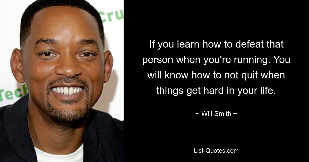 If you learn how to defeat that person when you're running. You will know how to not quit when things get hard in your life. — © Will Smith