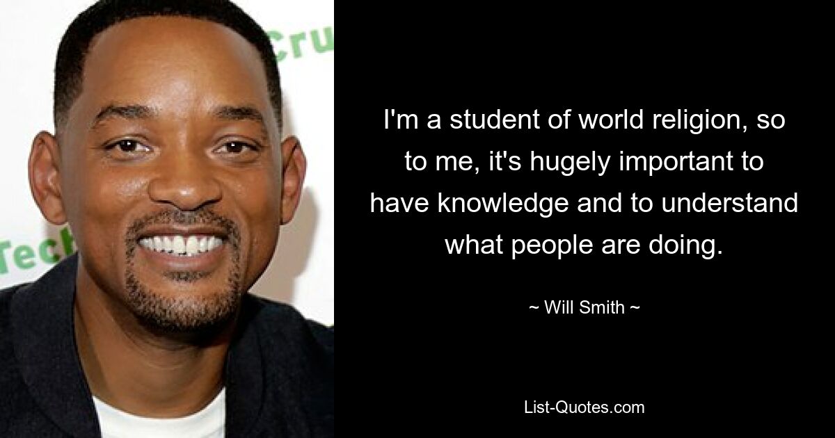 Ich interessiere mich für Weltreligionen, daher ist es für mich enorm wichtig, Wissen zu haben und zu verstehen, was die Menschen tun. — © Will Smith 