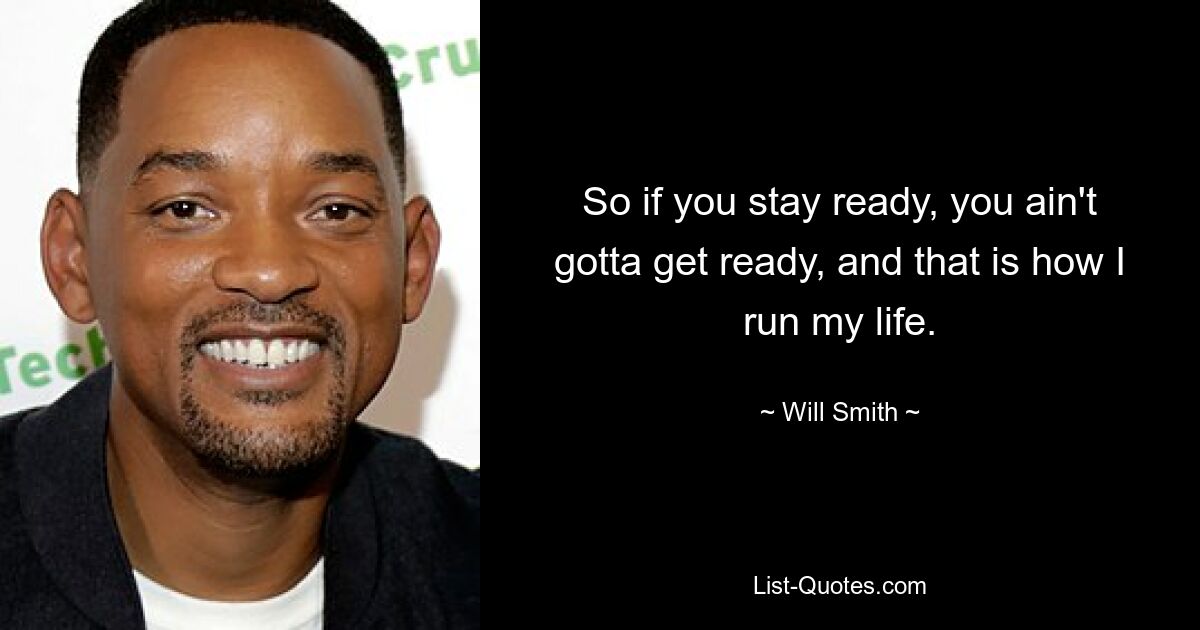 So if you stay ready, you ain't gotta get ready, and that is how I run my life. — © Will Smith