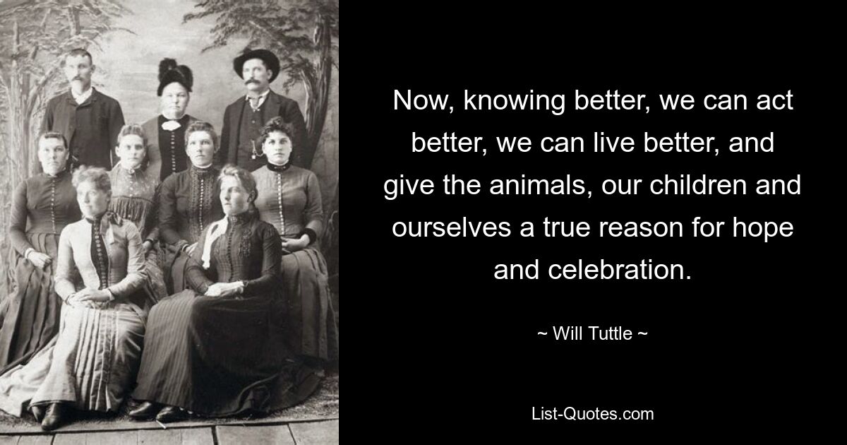 Now, knowing better, we can act better, we can live better, and give the animals, our children and ourselves a true reason for hope and celebration. — © Will Tuttle