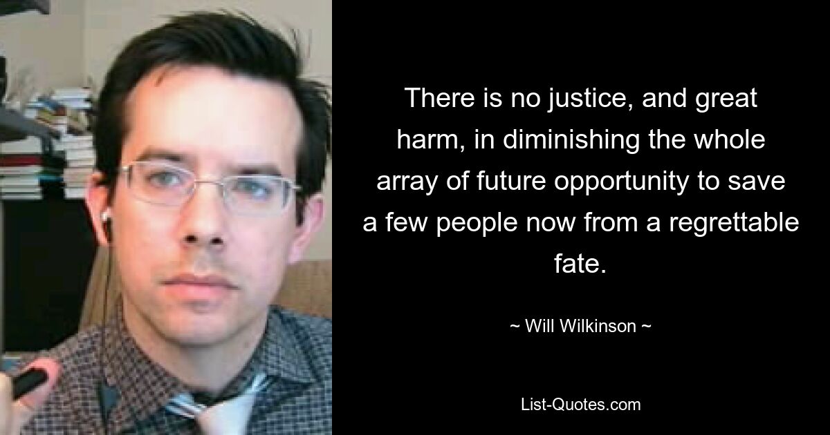 There is no justice, and great harm, in diminishing the whole array of future opportunity to save a few people now from a regrettable fate. — © Will Wilkinson