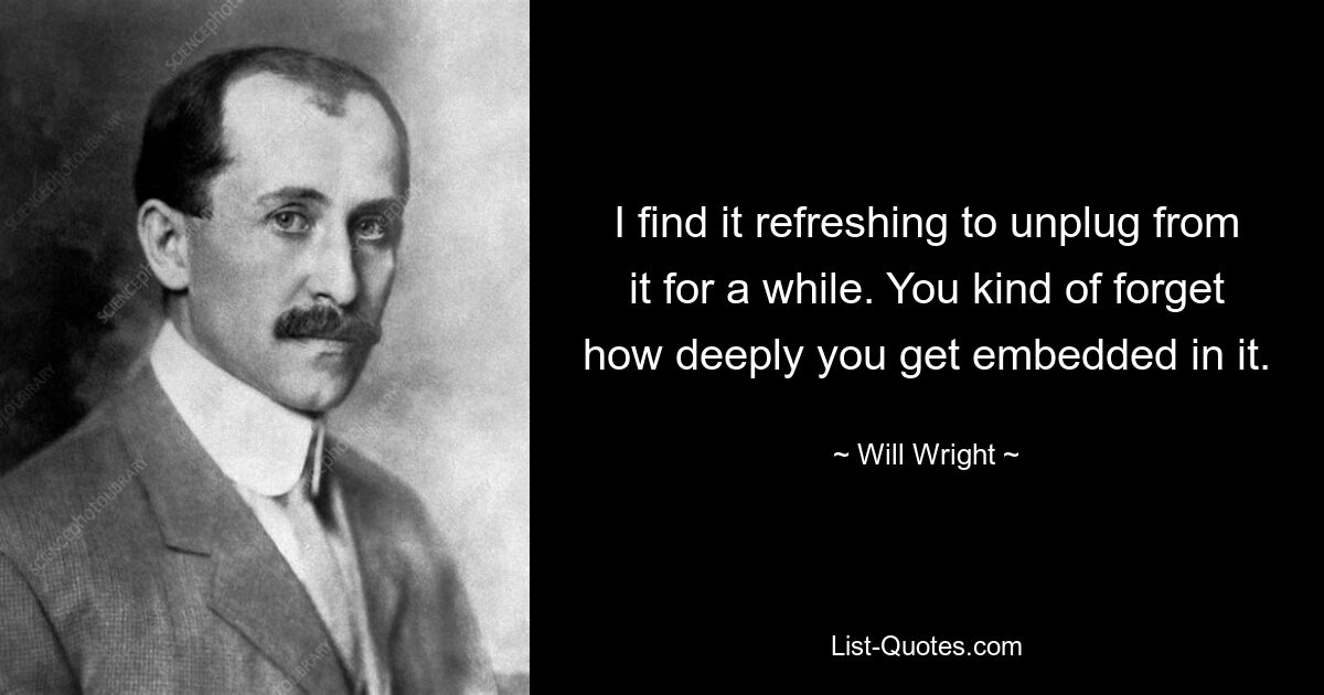 I find it refreshing to unplug from it for a while. You kind of forget how deeply you get embedded in it. — © Will Wright