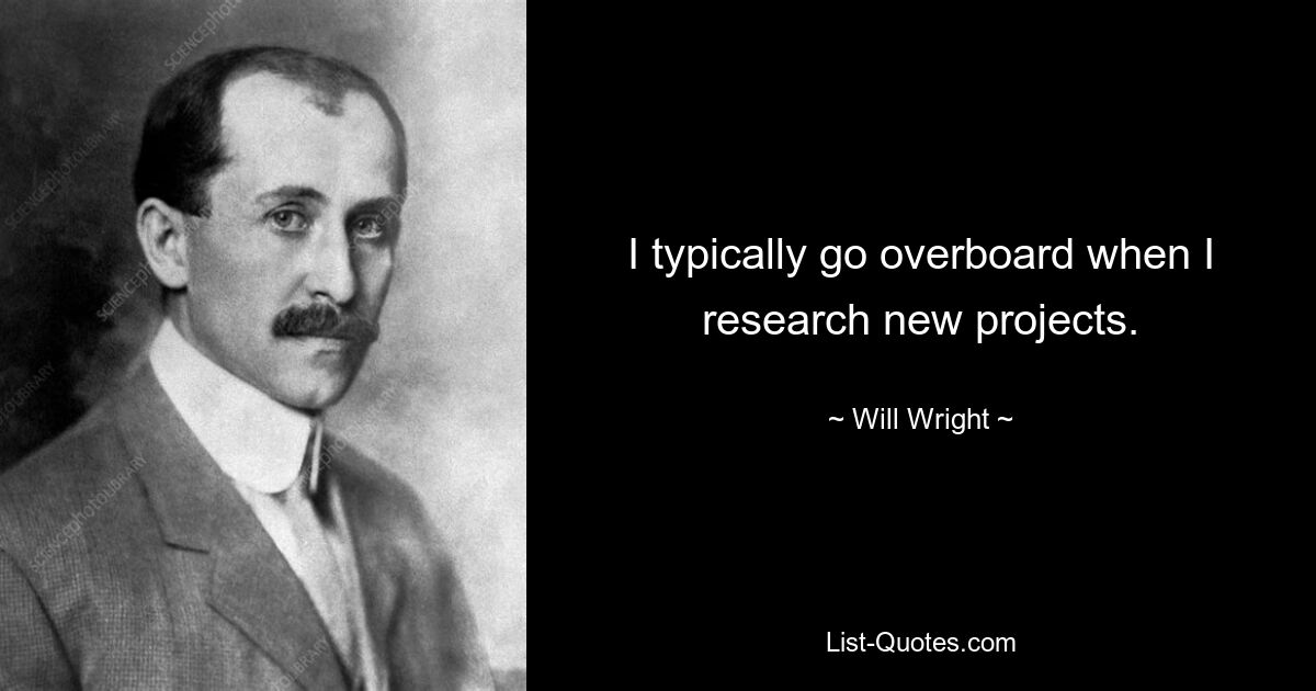 I typically go overboard when I research new projects. — © Will Wright