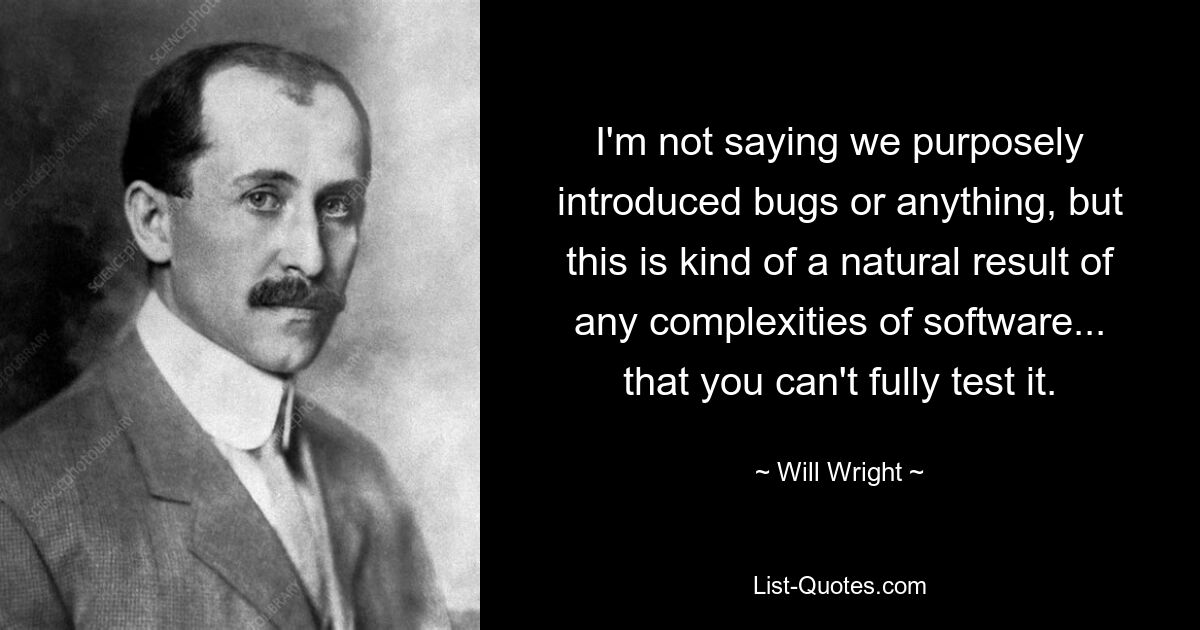 I'm not saying we purposely introduced bugs or anything, but this is kind of a natural result of any complexities of software... that you can't fully test it. — © Will Wright