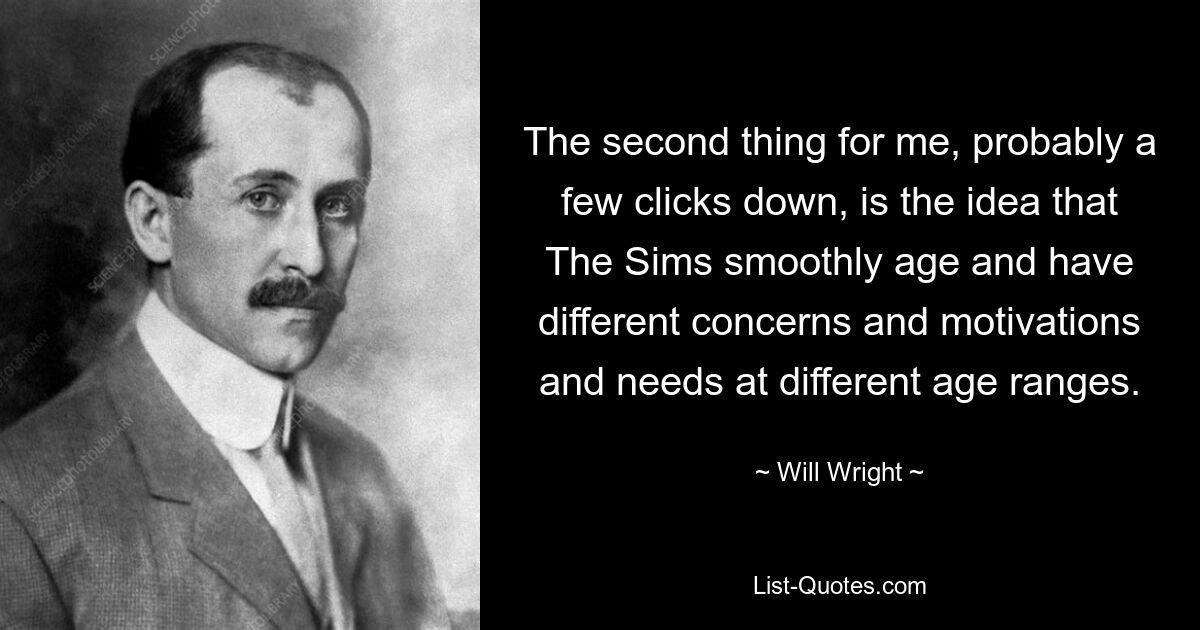 The second thing for me, probably a few clicks down, is the idea that The Sims smoothly age and have different concerns and motivations and needs at different age ranges. — © Will Wright