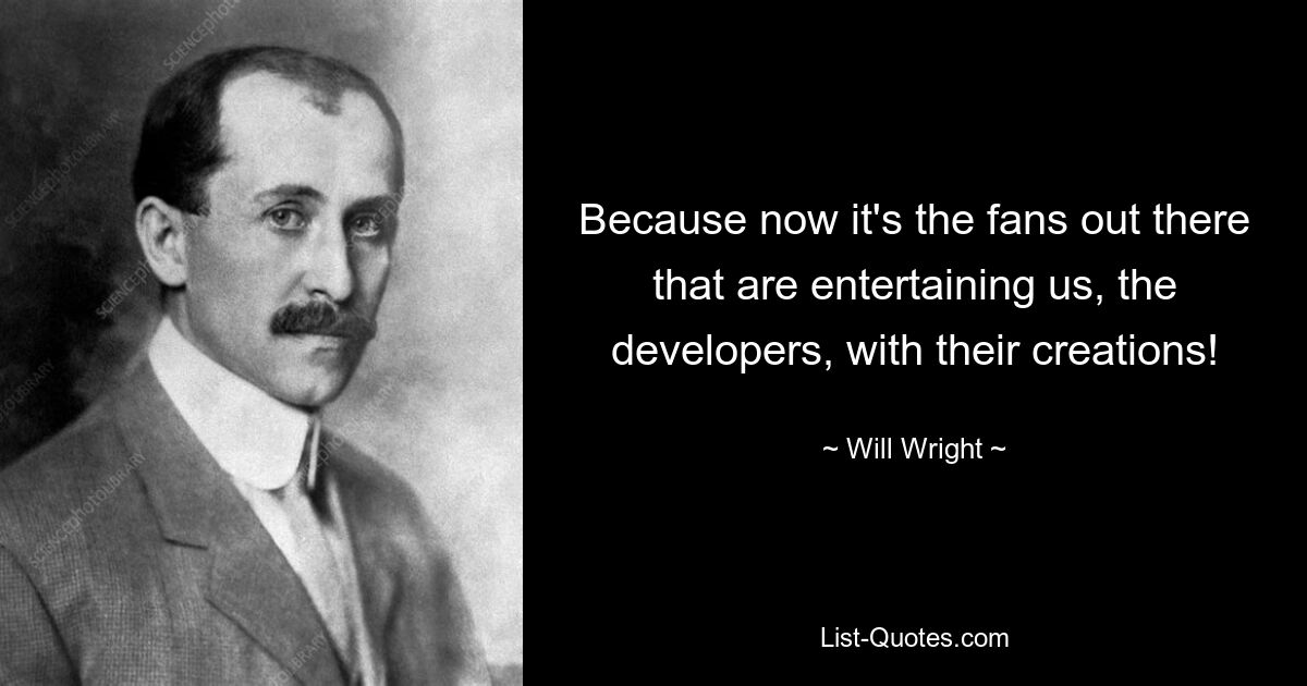 Because now it's the fans out there that are entertaining us, the developers, with their creations! — © Will Wright