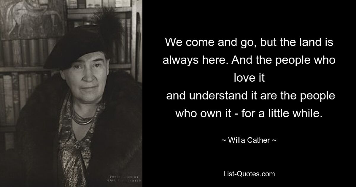 We come and go, but the land is always here. And the people who love it
 and understand it are the people who own it - for a little while. — © Willa Cather