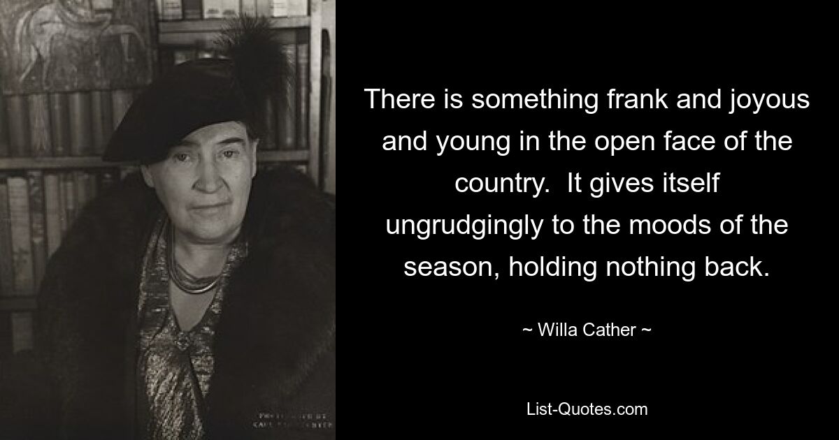 There is something frank and joyous and young in the open face of the country.  It gives itself ungrudgingly to the moods of the season, holding nothing back. — © Willa Cather