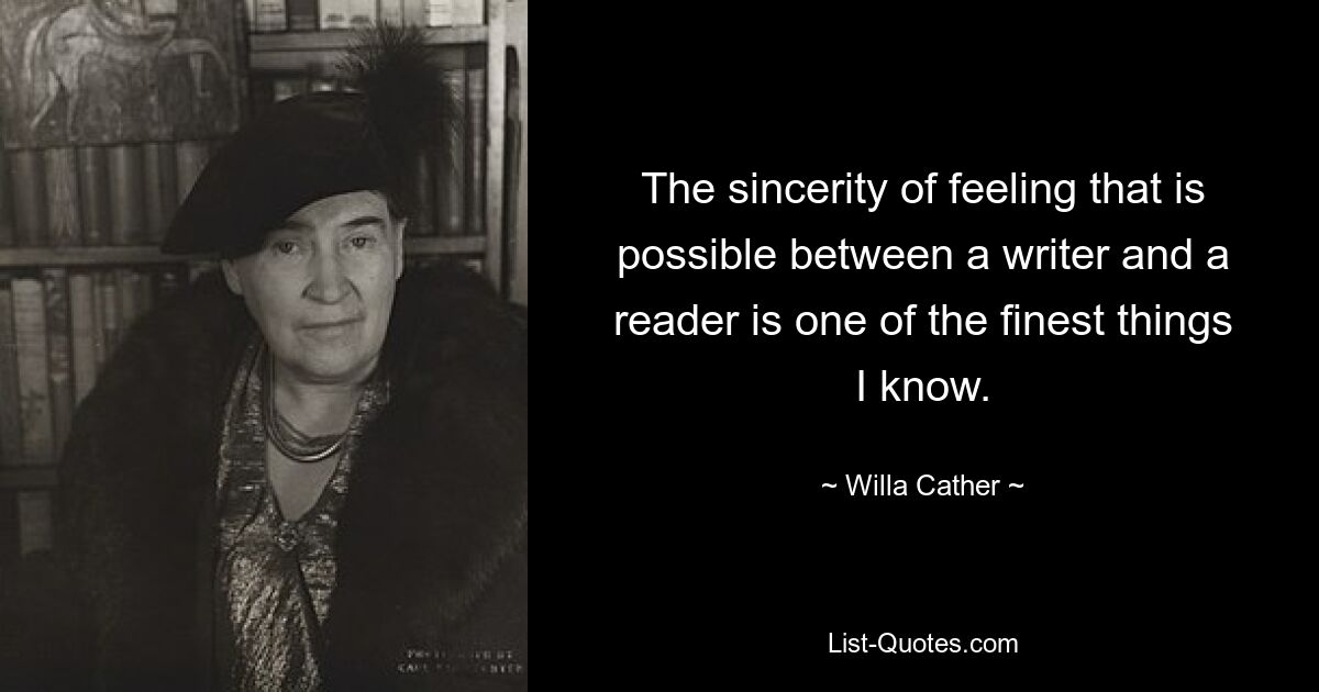 The sincerity of feeling that is possible between a writer and a reader is one of the finest things I know. — © Willa Cather