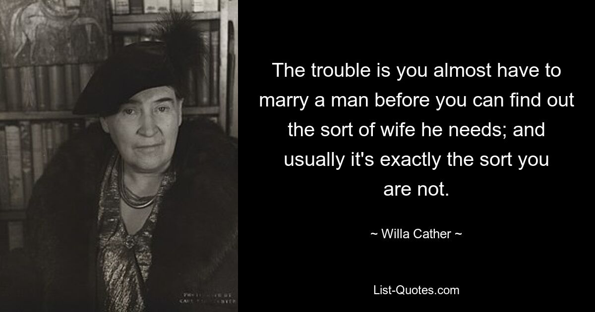 The trouble is you almost have to marry a man before you can find out the sort of wife he needs; and usually it's exactly the sort you are not. — © Willa Cather