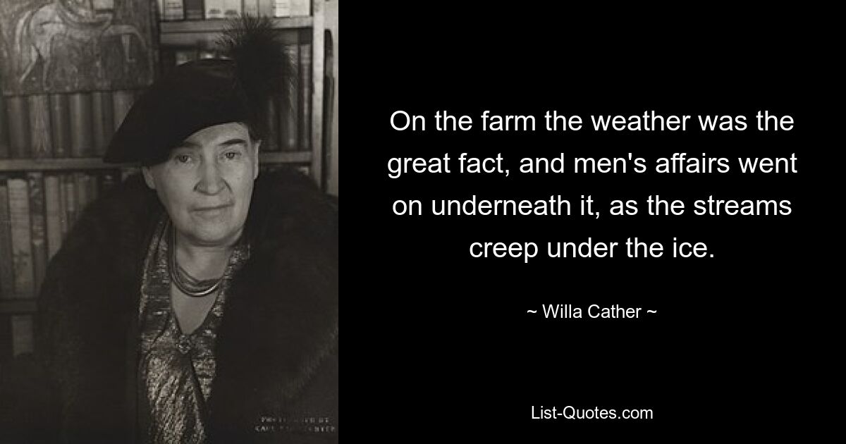 On the farm the weather was the great fact, and men's affairs went on underneath it, as the streams creep under the ice. — © Willa Cather