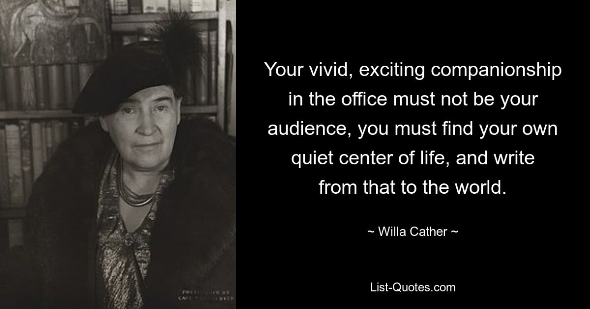 Your vivid, exciting companionship in the office must not be your audience, you must find your own quiet center of life, and write from that to the world. — © Willa Cather