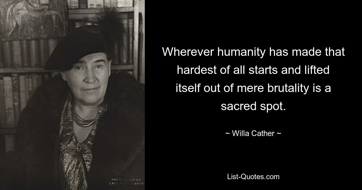 Wherever humanity has made that hardest of all starts and lifted itself out of mere brutality is a sacred spot. — © Willa Cather