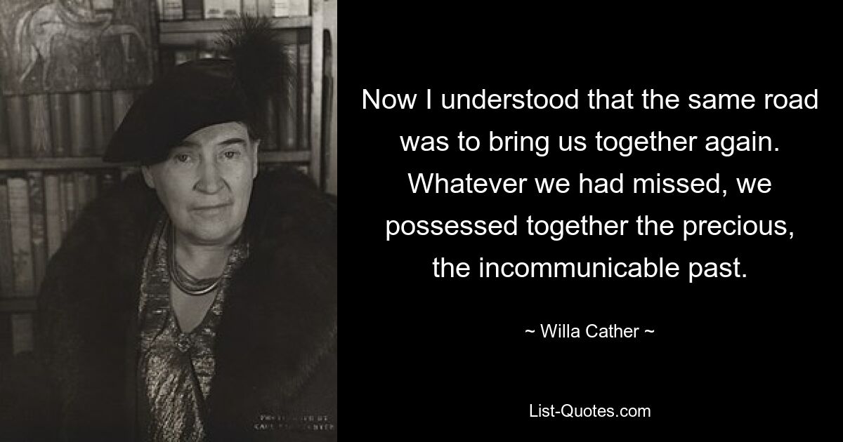 Now I understood that the same road was to bring us together again. Whatever we had missed, we possessed together the precious, the incommunicable past. — © Willa Cather