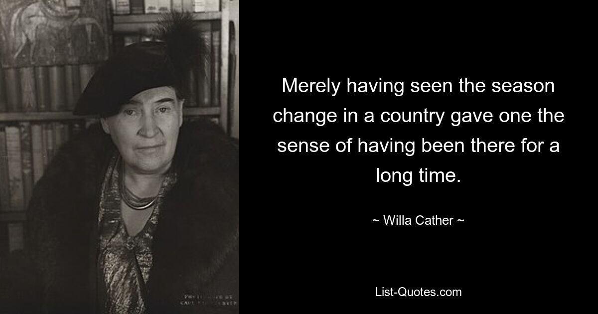 Merely having seen the season change in a country gave one the sense of having been there for a long time. — © Willa Cather