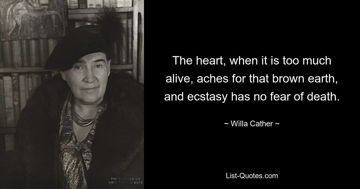 The heart, when it is too much alive, aches for that brown earth, and ecstasy has no fear of death. — © Willa Cather