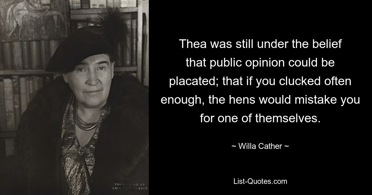 Thea was still under the belief that public opinion could be placated; that if you clucked often enough, the hens would mistake you for one of themselves. — © Willa Cather