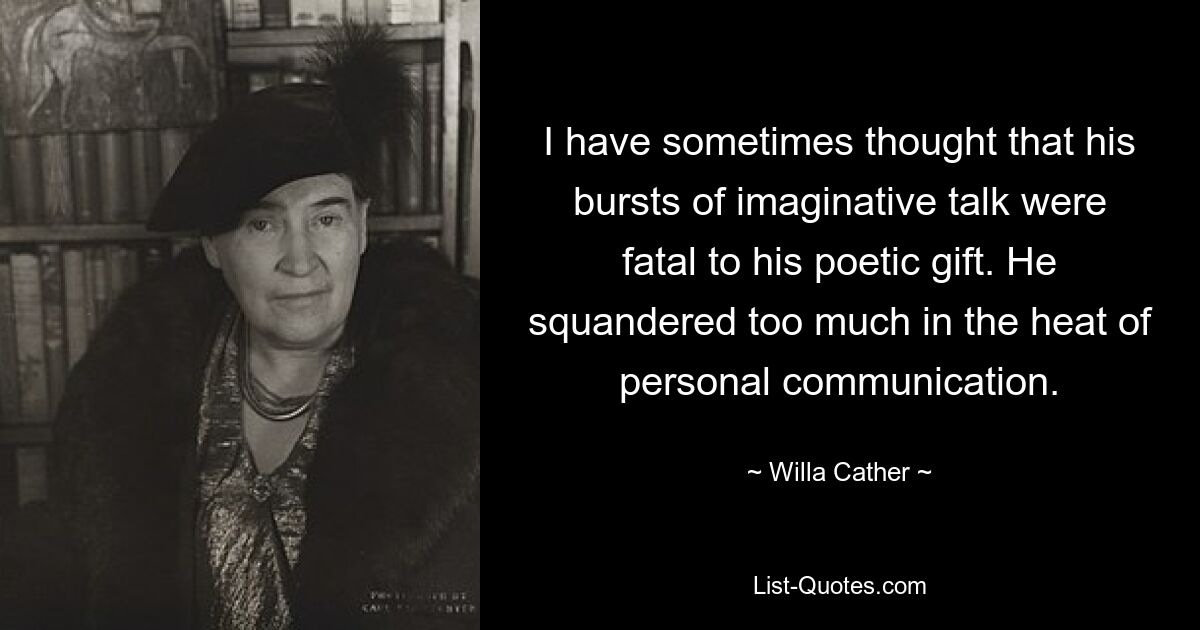 I have sometimes thought that his bursts of imaginative talk were fatal to his poetic gift. He squandered too much in the heat of personal communication. — © Willa Cather