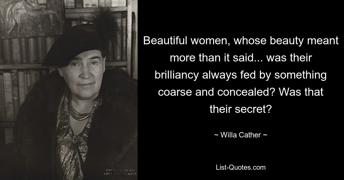 Beautiful women, whose beauty meant more than it said... was their brilliancy always fed by something coarse and concealed? Was that their secret? — © Willa Cather