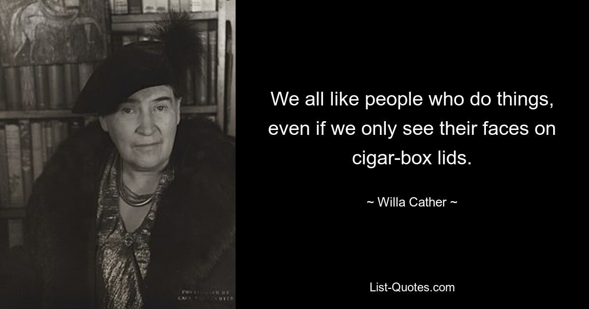 We all like people who do things, even if we only see their faces on cigar-box lids. — © Willa Cather