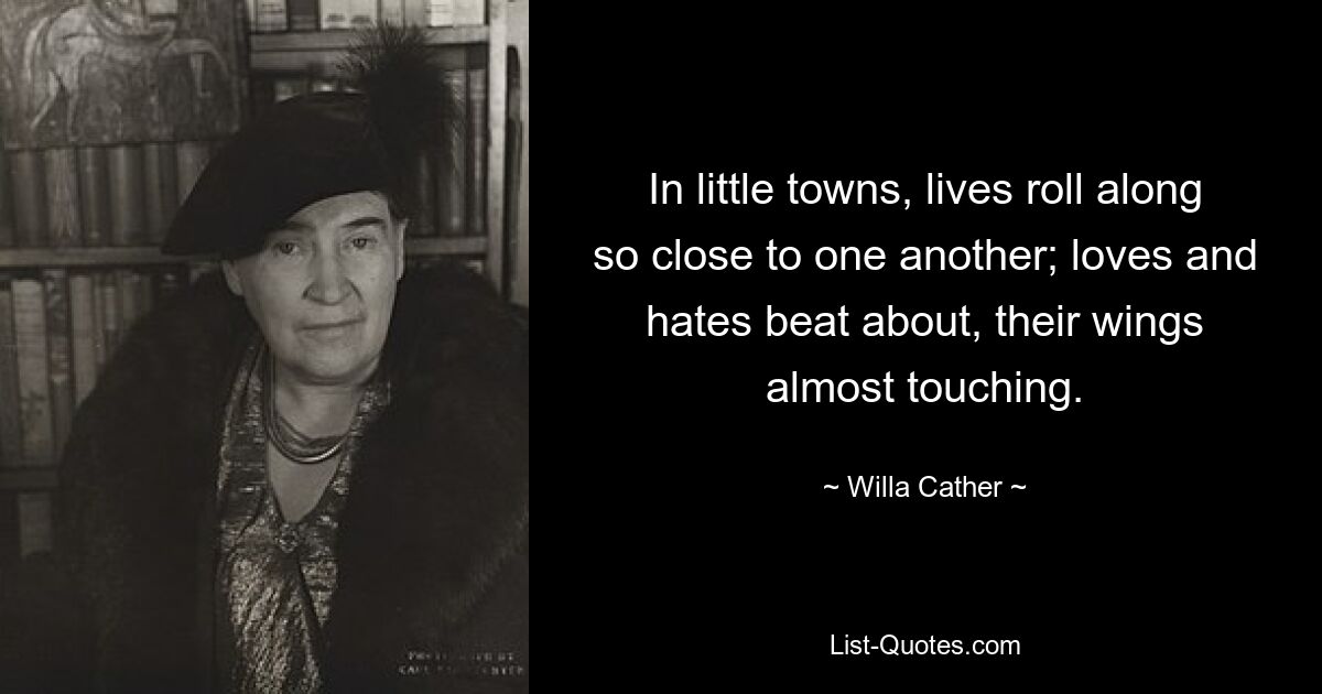 In little towns, lives roll along so close to one another; loves and hates beat about, their wings almost touching. — © Willa Cather