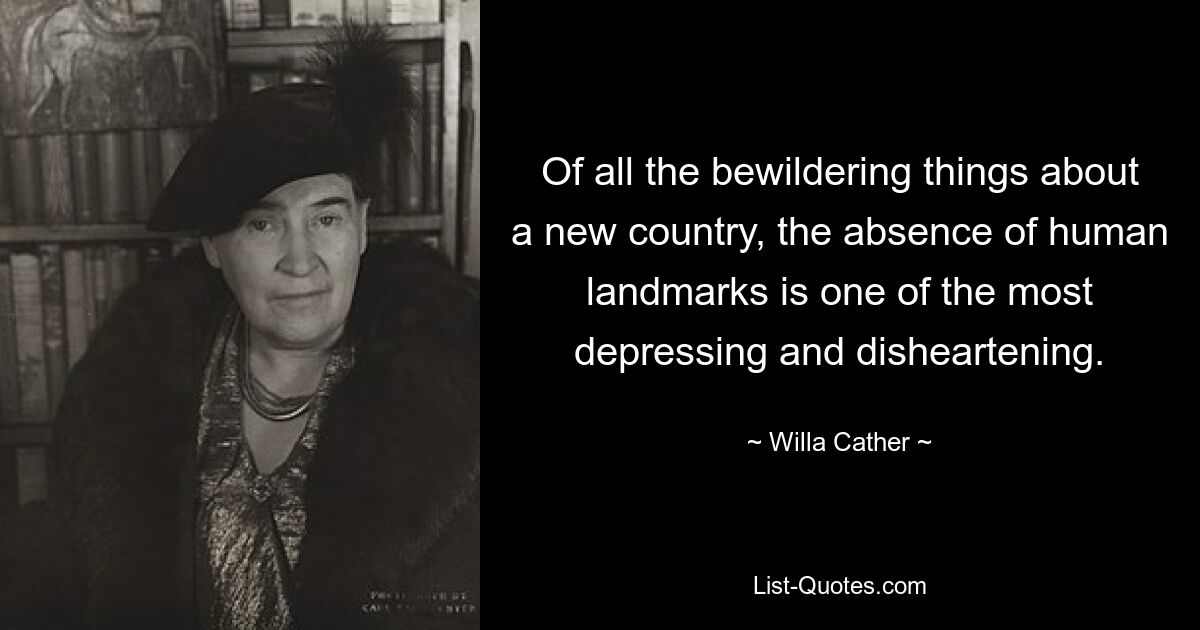 Of all the bewildering things about a new country, the absence of human landmarks is one of the most depressing and disheartening. — © Willa Cather