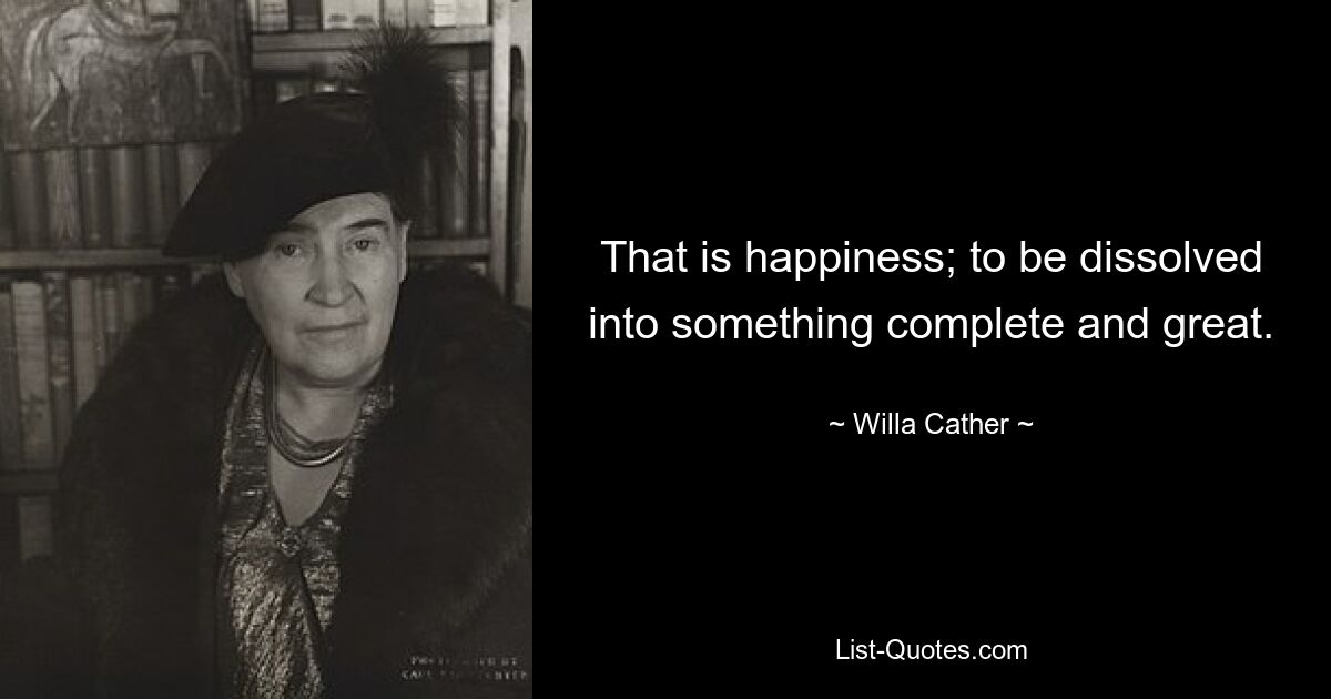 That is happiness; to be dissolved into something complete and great. — © Willa Cather