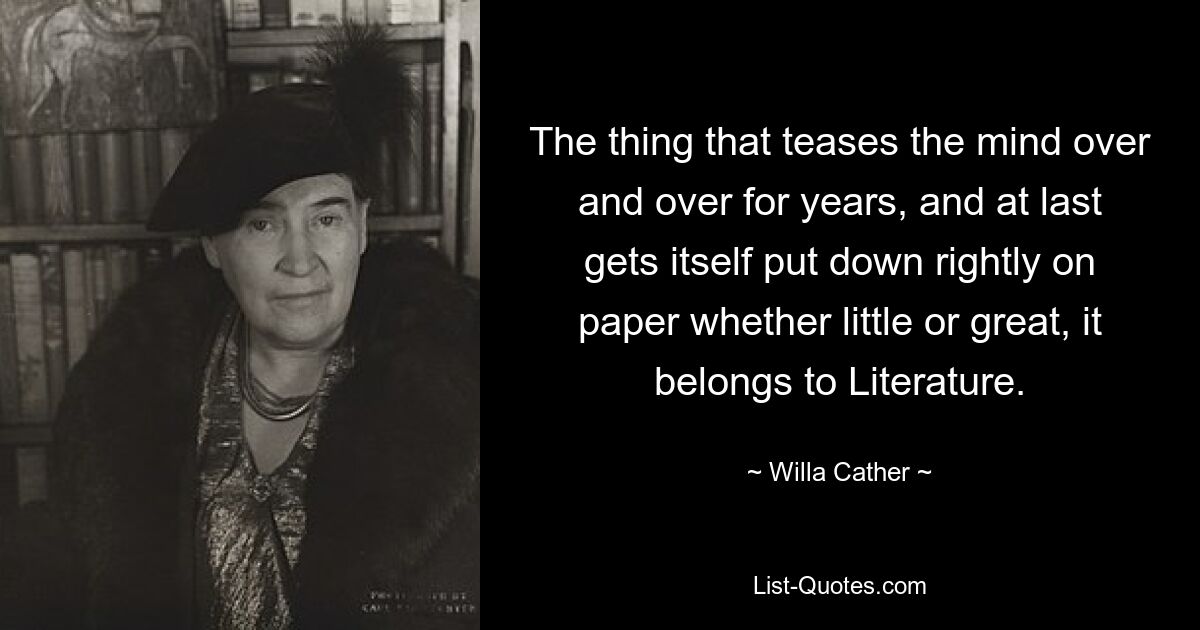 The thing that teases the mind over and over for years, and at last gets itself put down rightly on paper whether little or great, it belongs to Literature. — © Willa Cather