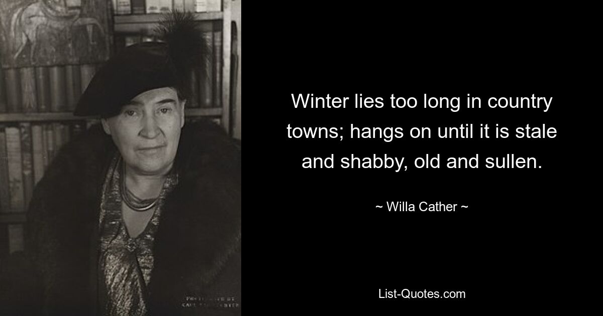 Winter lies too long in country towns; hangs on until it is stale and shabby, old and sullen. — © Willa Cather