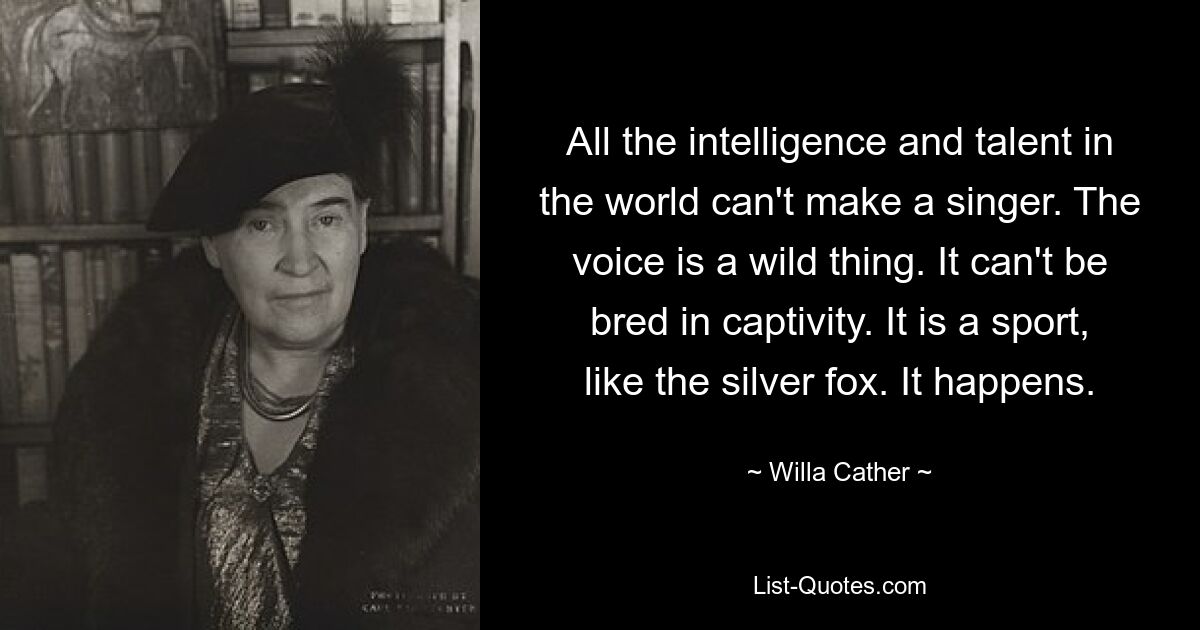 All the intelligence and talent in the world can't make a singer. The voice is a wild thing. It can't be bred in captivity. It is a sport, like the silver fox. It happens. — © Willa Cather