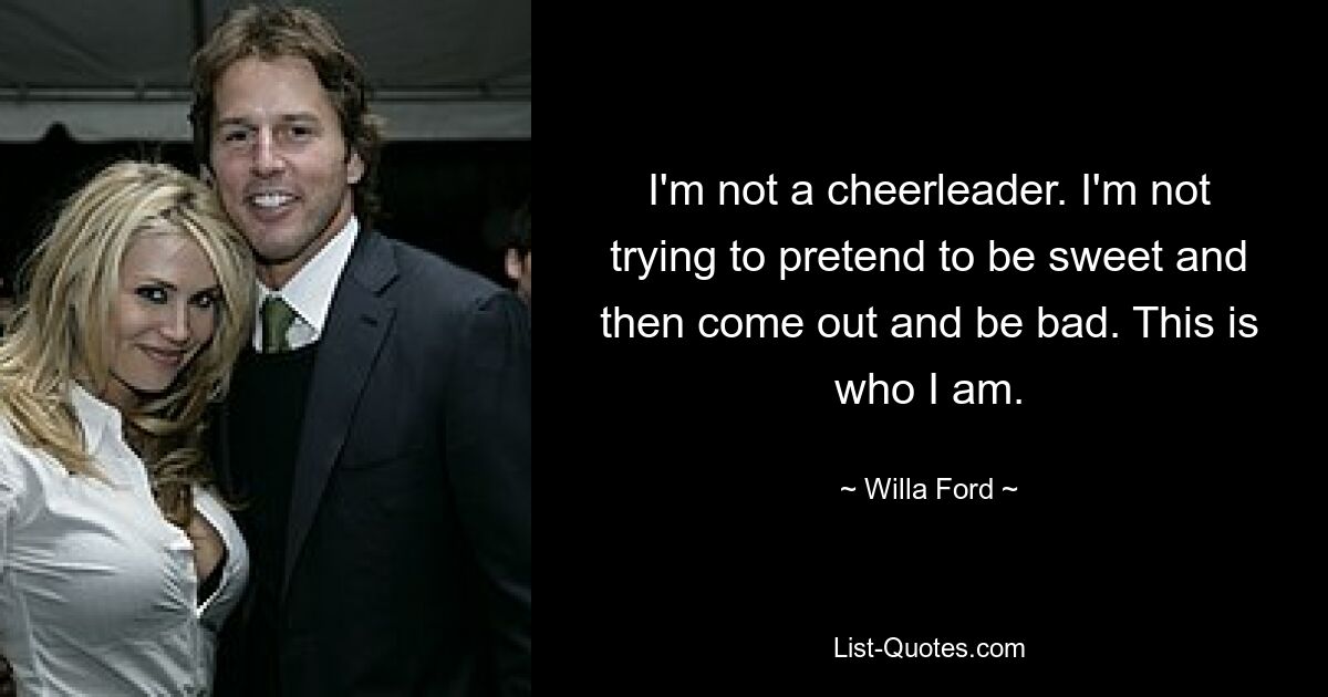 I'm not a cheerleader. I'm not trying to pretend to be sweet and then come out and be bad. This is who I am. — © Willa Ford