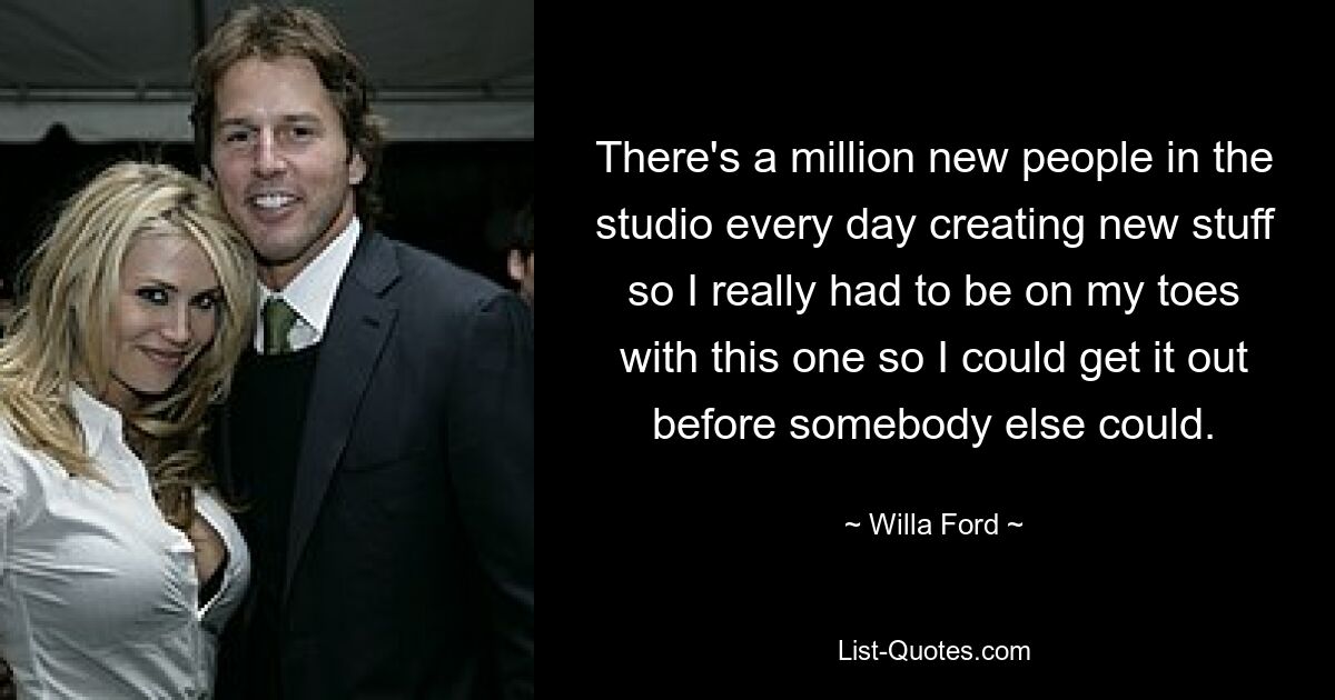 There's a million new people in the studio every day creating new stuff so I really had to be on my toes with this one so I could get it out before somebody else could. — © Willa Ford