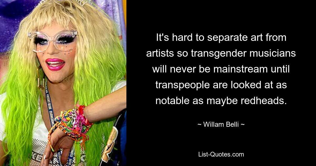 It's hard to separate art from artists so transgender musicians will never be mainstream until transpeople are looked at as notable as maybe redheads. — © Willam Belli