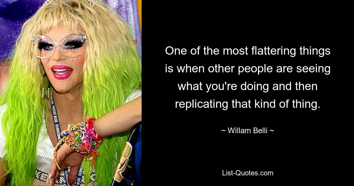 One of the most flattering things is when other people are seeing what you're doing and then replicating that kind of thing. — © Willam Belli