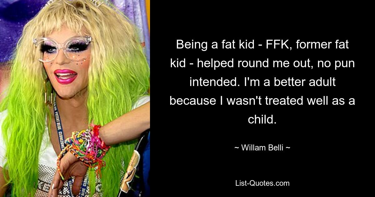 Being a fat kid - FFK, former fat kid - helped round me out, no pun intended. I'm a better adult because I wasn't treated well as a child. — © Willam Belli