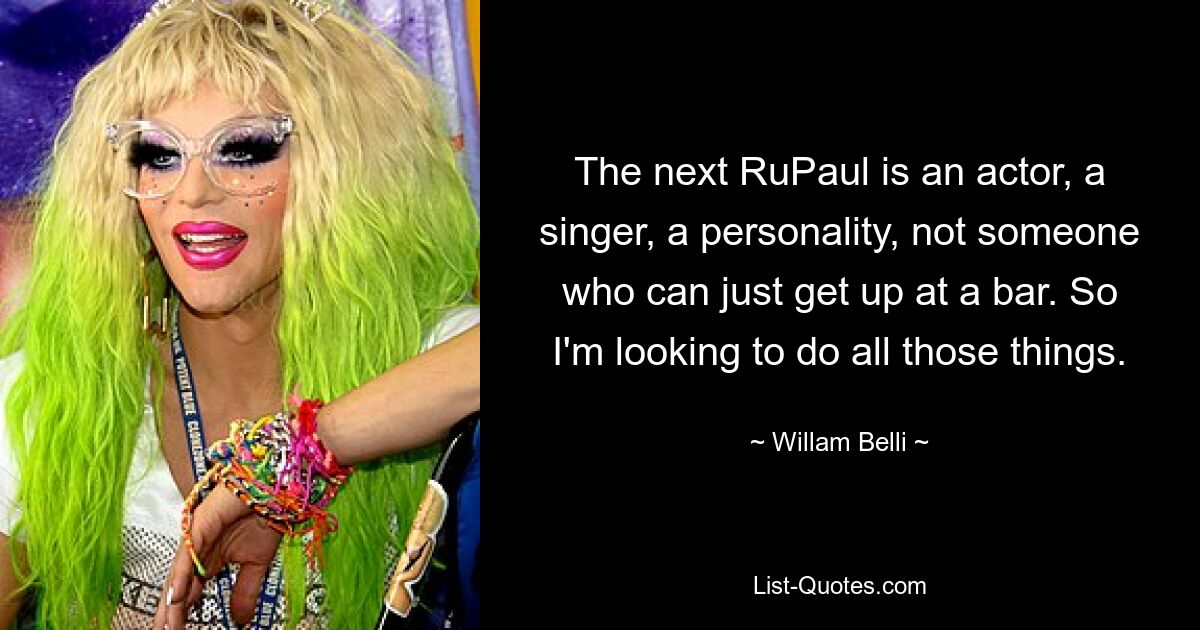 The next RuPaul is an actor, a singer, a personality, not someone who can just get up at a bar. So I'm looking to do all those things. — © Willam Belli