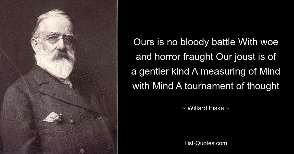 Ours is no bloody battle With woe and horror fraught Our joust is of a gentler kind A measuring of Mind with Mind A tournament of thought — © Willard Fiske