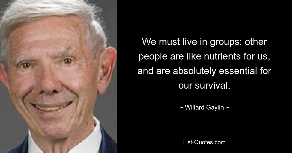 We must live in groups; other people are like nutrients for us, and are absolutely essential for our survival. — © Willard Gaylin