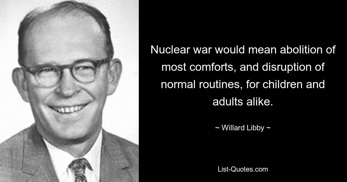 Nuclear war would mean abolition of most comforts, and disruption of normal routines, for children and adults alike. — © Willard Libby