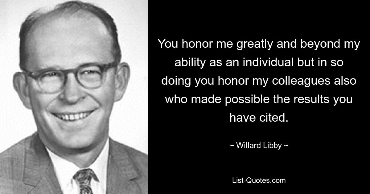 You honor me greatly and beyond my ability as an individual but in so doing you honor my colleagues also who made possible the results you have cited. — © Willard Libby