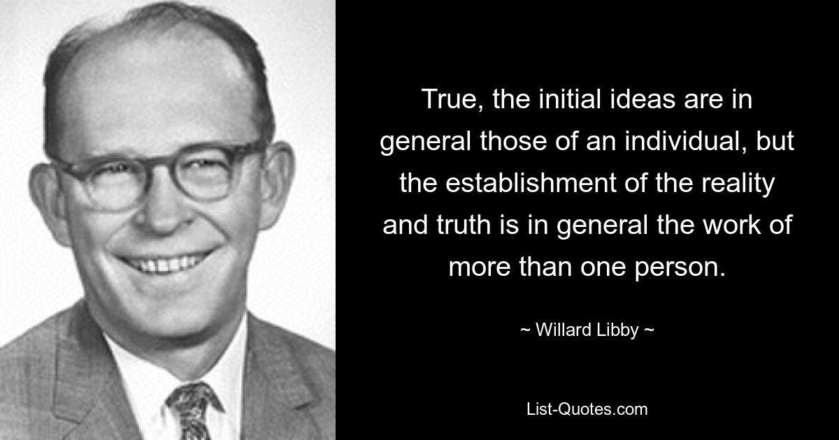 Правда, первоначальные идеи, как правило, принадлежат отдельному человеку, но установление реальности и истины обычно является делом более чем одного человека. — © Уиллард Либби 