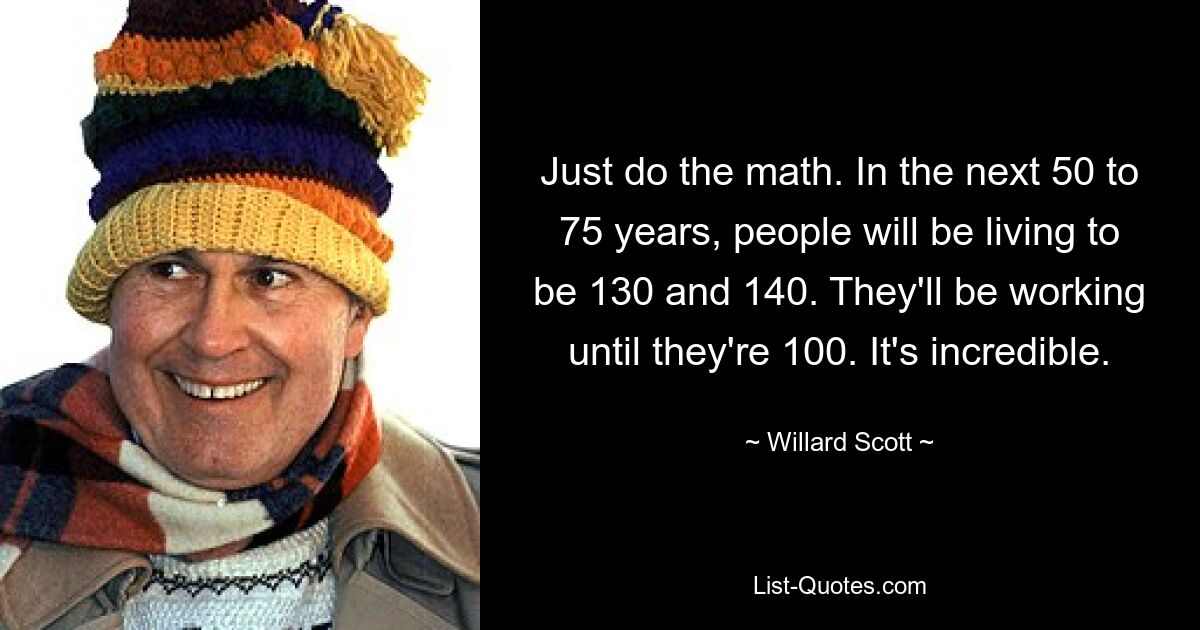 Just do the math. In the next 50 to 75 years, people will be living to be 130 and 140. They'll be working until they're 100. It's incredible. — © Willard Scott