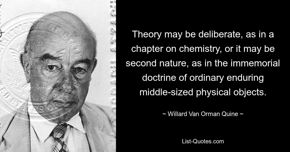 Theory may be deliberate, as in a chapter on chemistry, or it may be second nature, as in the immemorial doctrine of ordinary enduring middle-sized physical objects. — © Willard Van Orman Quine