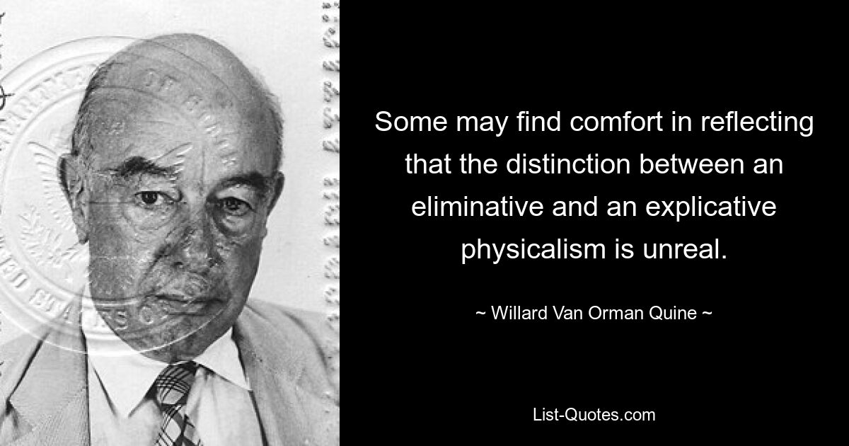 Some may find comfort in reflecting that the distinction between an eliminative and an explicative physicalism is unreal. — © Willard Van Orman Quine